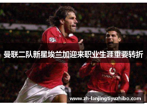 曼联二队新星埃兰加迎来职业生涯重要转折